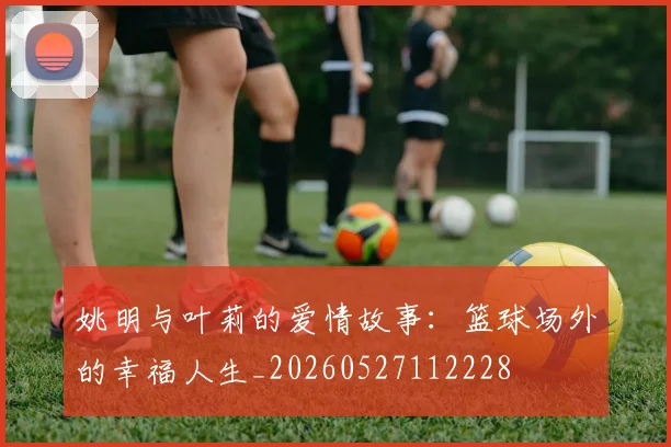 姚明与叶莉的爱情故事:篮球场外的幸福人生_20260527112228