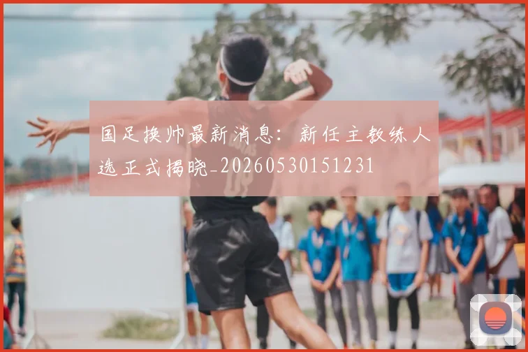 国足换帅最新消息：新任主教练人选正式揭晓_20260530151231
