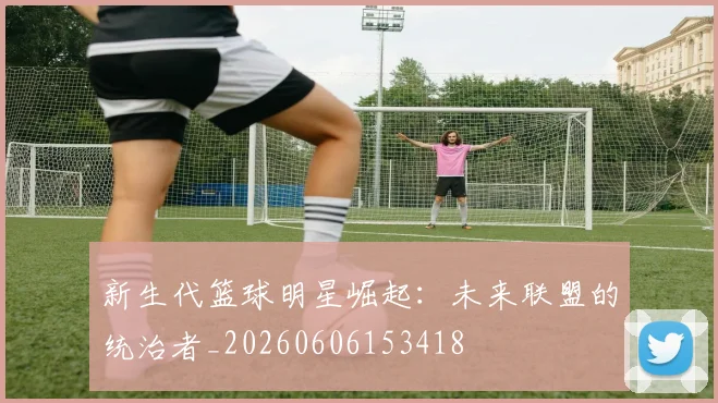 新生代篮球明星崛起：未来联盟的统治者_20260606153418