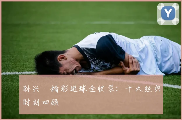 孙兴慜精彩进球全收录：十大经典时刻回顾