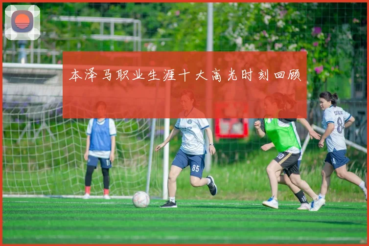 本泽马职业生涯十大高光时刻回顾