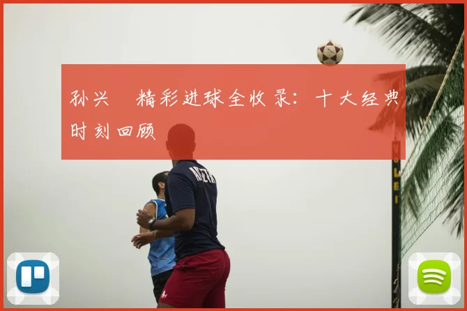 孙兴慜精彩进球全收录：十大经典时刻回顾