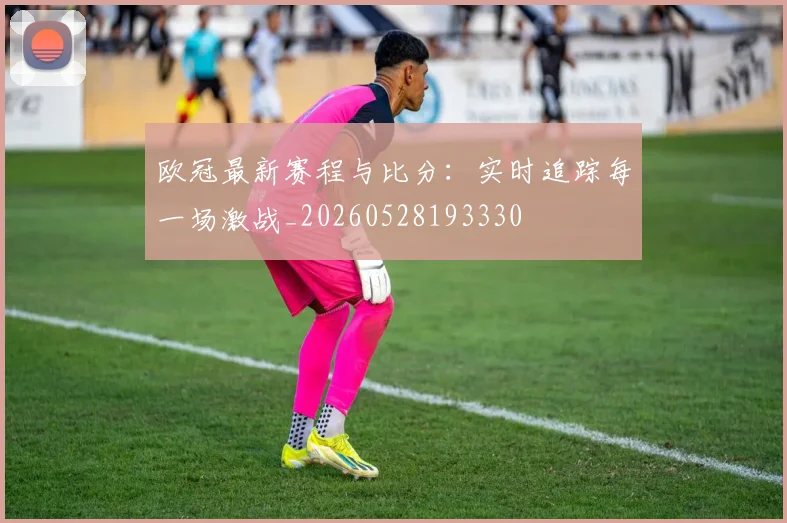 欧冠最新赛程与比分：实时追踪每一场激战_20260528193330