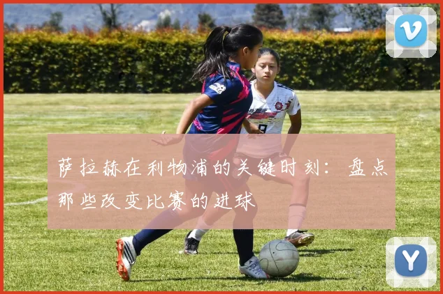 萨拉赫在利物浦的关键时刻:盘点那些改变比赛的进球