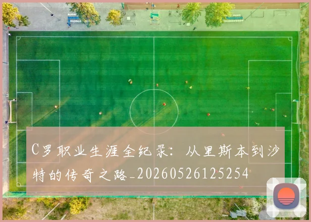 C罗职业生涯全纪录：从里斯本到沙特的传奇之路_20260526125254