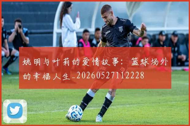姚明与叶莉的爱情故事：篮球场外的幸福人生_20260527112228