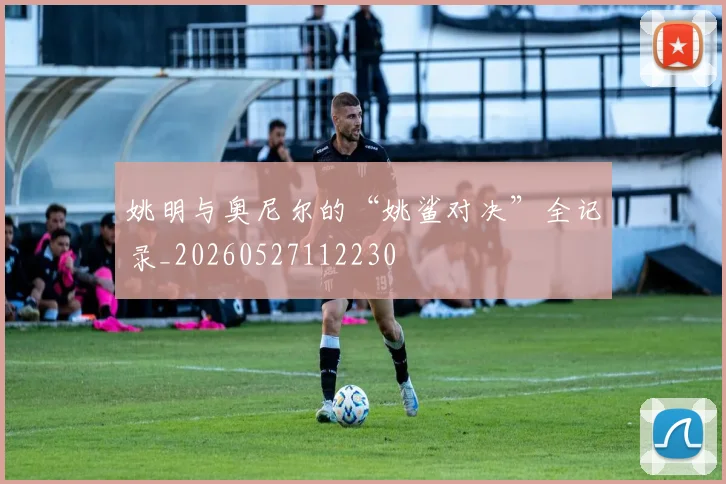 姚明与奥尼尔的“姚鲨对决”全记录_20260527112230