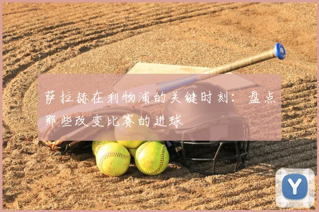 萨拉赫在利物浦的关键时刻:盘点那些改变比赛的进球