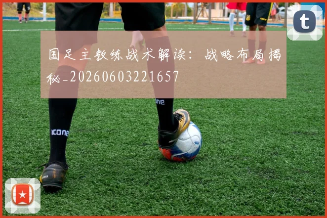 国足主教练战术解读：战略布局揭秘_20260603221657