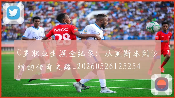 C罗职业生涯全纪录:从里斯本到沙特的传奇之路_20260526125254